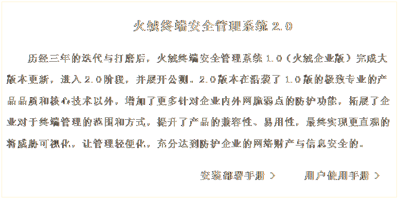 文本框: 火絨終端安全管理系統(tǒng)2.0

歷經(jīng)三年的迭代與打磨后，火絨終端安全管理系統(tǒng)1.0（火絨企業(yè)版）完成大版本更新，進(jìn)入2.0階段，并展開(kāi)公測(cè)。2.0版本在沿襲了1.0版的極致專(zhuān)業(yè)的產(chǎn)品品質(zhì)和核心技術(shù)以外，增加了更多針對(duì)企業(yè)內(nèi)外網(wǎng)脆弱點(diǎn)的防護(hù)功能，拓展了企業(yè)對(duì)于終端管理的范圍和方式，提升了產(chǎn)品的兼容性、易用性，最終實(shí)現(xiàn)更直觀(guān)的將威脅可視化，讓管理輕便化，充分達(dá)到防護(hù)企業(yè)的網(wǎng)絡(luò)財(cái)產(chǎn)與信息安全的。 
     
                             安裝部署手冊(cè) >     用戶(hù)使用手冊(cè) >
